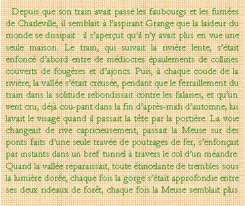 Zone de Texte: Depuis que son train avait pass les faubourgs et les fumes de Charleville, il semblait  laspirant Grange que la laideur du monde se dissipait : il saperut quil ny avait plus en vue une seule maison. Le train, qui suivait la rivire lente, stait enfonc dabord entre de mdiocres paulements de collines couverts de fougres et dajoncs. Puis,  chaque coude de la rivire, la valle stait creuse, pendant que le ferraillement du train dans la solitude rebondissait contre les falaises, et quun vent cru, dj coupant dans la fin daprs-midi dautomne, lui lavait le visage quand il passait la tte par la portire. La voie changeait de rive capricieusement, passait la Meuse sur des ponts faits dune seule trave de poutrages de fer, senfonait par instants dans un bref tunnel  travers le col dun mandre. Quand la valle reparaissait, toute tincelante de trembles sous la lumire dore, chaque fois la gorge stait approfondie entre ses deux rideaux de fort, chaque fois la Meuse semblait plus 