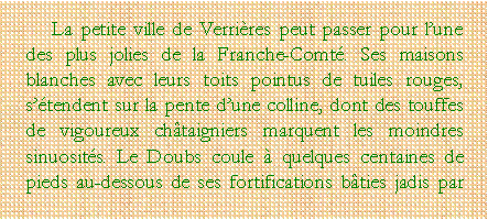 Zone de Texte: La petite ville de Verrires peut passer pour lune des plus jolies de la Franche-Comt. Ses maisons blanches avec leurs toits pointus de tuiles rouges, stendent sur la pente dune colline, dont des touffes de vigoureux chtaigniers marquent les moindres sinuosits. Le Doubs coule  quelques centaines de pieds au-dessous de ses fortifications bties jadis par 