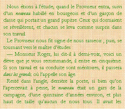 Zone de Texte: Nous tions  ltude, quand le Proviseur entra, suivi dun nouveau habill en bourgeois et dun garon de classe qui portait un grand pupitre. Ceux qui dormaient se rveillrent, et chacun se leva comme surpris dans son travail.Le Proviseur nous fit signe de nous rasseoir ; puis, se tournant vers le matre dtudes : Monsieur Roger, lui dit-il  demi-voix, voici un lve que je vous recommande, il entre en cinquime. Si son travail et sa conduite sont mritoires, il passera dans les grands, o lappelle son ge.Rest dans langle, derrire la porte, si bien quon lapercevait  peine, le nouveau tait un gars de la campagne, dune quinzaine dannes environ, et plus haut de taille quaucun de nous tous. Il avait les 