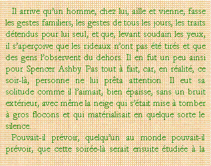 Zone de Texte: Il arrive quun homme, chez lui, aille et vienne, fasse les gestes familiers, les gestes de tous les jours, les traits dtendus pour lui seul, et que, levant soudain les yeux, il saperoive que les rideaux nont pas t tirs et que des gens lobservent du dehors. Il en fut un peu ainsi pour Spencer Ashby. Pas tout  fait, car, en ralit, ce soir-l, personne ne lui prta attention. Il eut sa solitude comme il laimait, bien paisse, sans un bruit extrieur, avec mme la neige qui stait mise  tomber  gros flocons et qui matrialisait en quelque sorte le silence.Pouvait-il prvoir, quelquun au monde pouvait-il prvoir, que cette soire-l serait ensuite tudie  la 