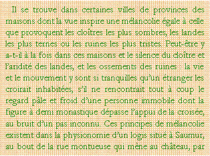 Zone de Texte: Il se trouve dans certaines villes de provinces des maisons dont la vue inspire une mlancolie gale  celle que provoquent les clotres les plus sombres, les landes les plus ternes ou les ruines les plus tristes. Peut-tre y a-t-il  la fois dans ces maisons et le silence du clotre et laridit des landes, et les ossements des ruines : la vie et le mouvement y sont si tranquilles quun tranger les croirait inhabites, sil ne rencontrait tout  coup le regard ple et froid dune personne immobile dont la figure  demi monastique dpasse lappui de la croise, au bruit dun pas inconnu. Ces principes de mlancolie existent dans la physionomie dun logis situ  Saumur, au bout de la rue montueuse qui mne au chteau, par 